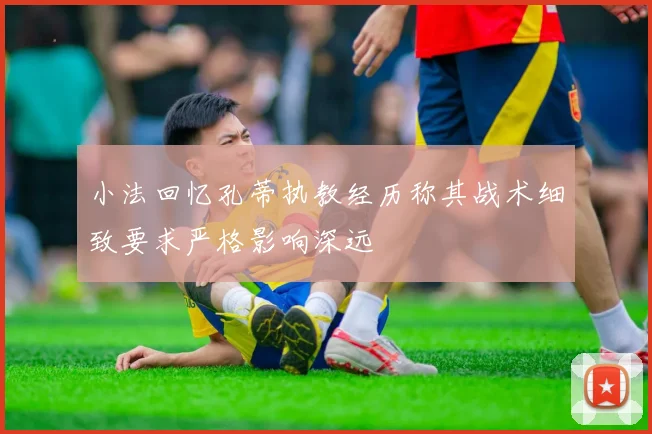小法回忆孔蒂执教经历称其战术细致要求严格影响深远