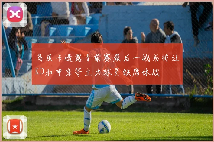 乌度卡透露季前赛最后一战或将让KD和申京等主力球员缺席休战