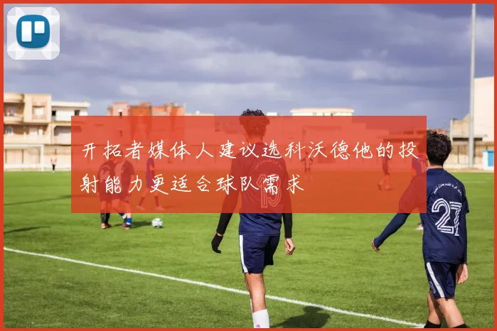 开拓者媒体人建议选科沃德他的投射能力更适合球队需求