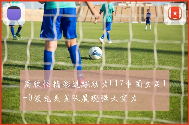 周欣怡精彩进球助力U17中国女足1-0领先美国队展现强大实力
