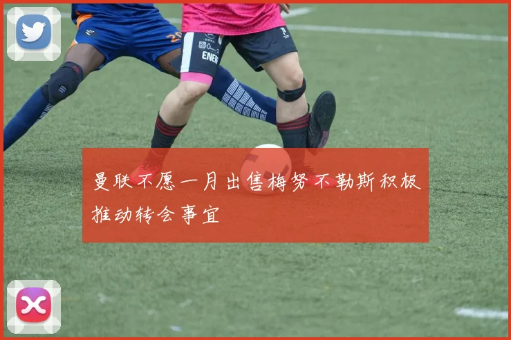 曼联不愿一月出售梅努不勒斯积极推动转会事宜