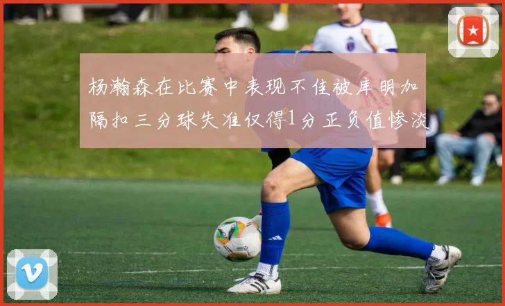 杨瀚森在比赛中表现不佳被库明加隔扣三分球失准仅得1分正负值惨淡11