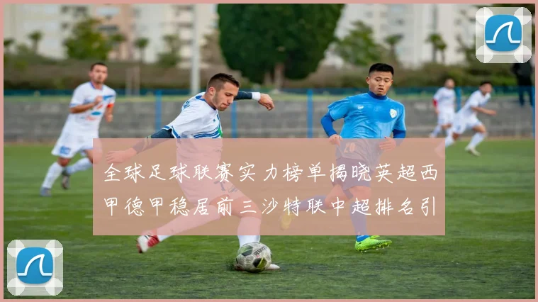 全球足球联赛实力榜单揭晓英超西甲德甲稳居前三沙特联中超排名引关注