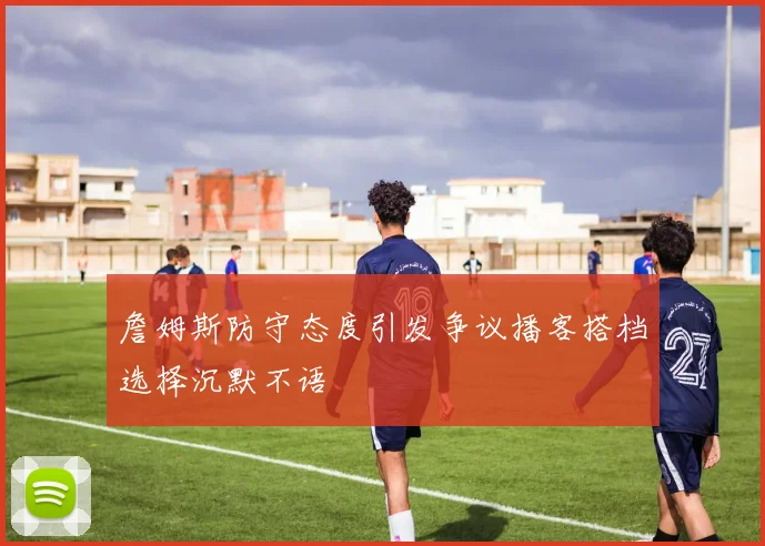 詹姆斯防守态度引发争议播客搭档选择沉默不语