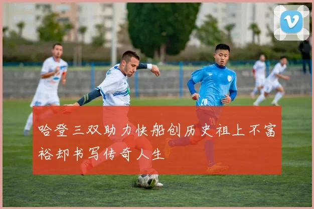 哈登三双助力快船创历史祖上不富裕却书写传奇人生