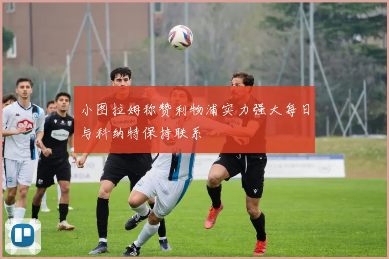 小图拉姆称赞利物浦实力强大每日与科纳特保持联系