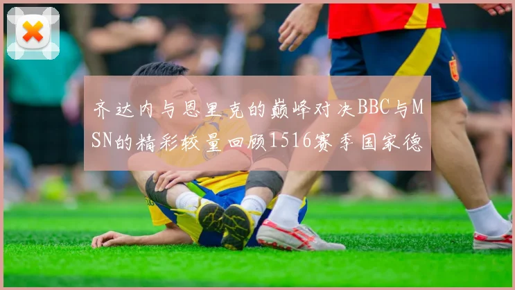齐达内与恩里克的巅峰对决BBC与MSN的精彩较量回顾1516赛季国家德比