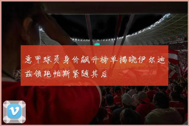意甲球员身价飙升榜单揭晓伊尔迪兹领跑帕斯紧随其后