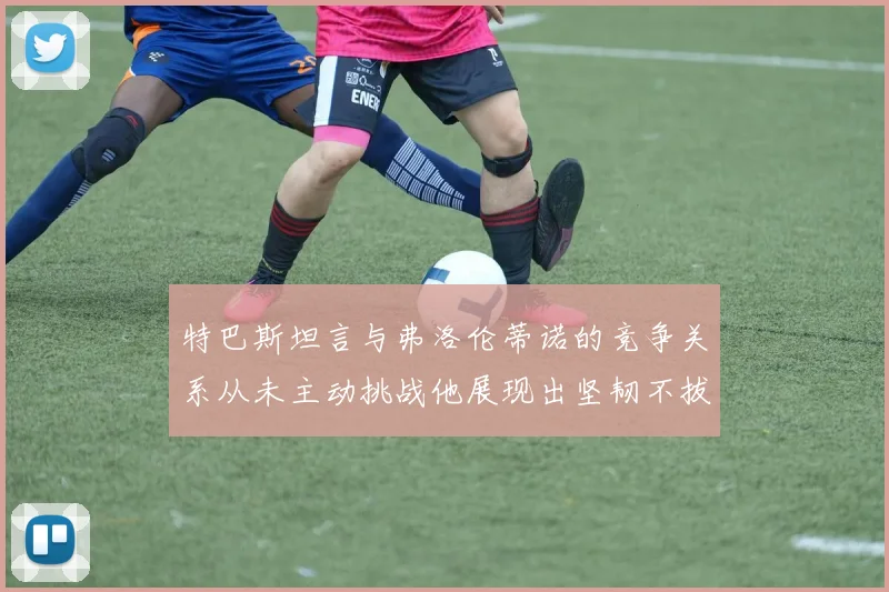 特巴斯坦言与弗洛伦蒂诺的竞争关系从未主动挑战他展现出坚韧不拔的精神
