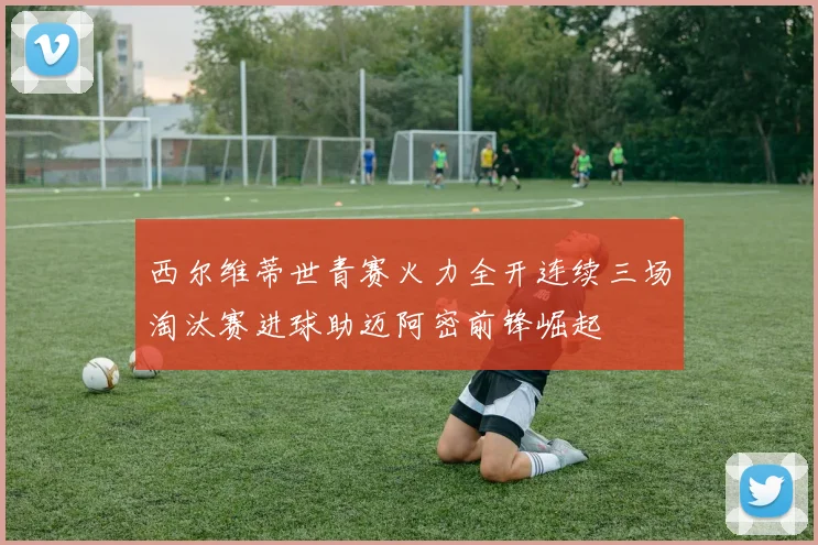 西尔维蒂世青赛火力全开连续三场淘汰赛进球助迈阿密前锋崛起