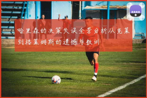 哈里森的决策失误全景分析从克莱到格莱姆斯的遗憾与教训