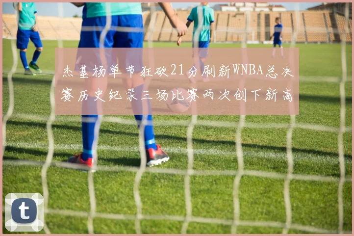 杰基杨单节狂砍21分刷新WNBA总决赛历史纪录三场比赛两次创下新高