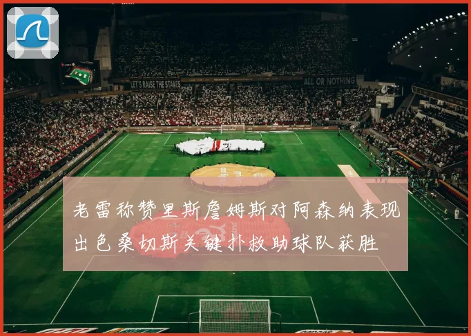 老雷称赞里斯詹姆斯对阿森纳表现出色桑切斯关键扑救助球队获胜