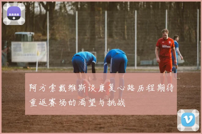 阿方索戴维斯谈康复心路历程期待重返赛场的渴望与挑战
