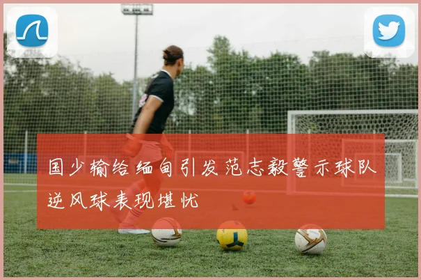 国少输给缅甸引发范志毅警示球队逆风球表现堪忧