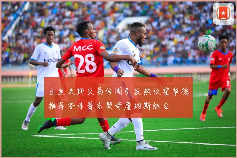 出里夫斯交易传闻引发热议霍华德推荐字母哥东契奇詹姆斯组合