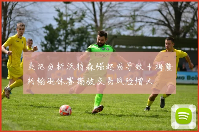 美记分析沃特森崛起或导致卡梅隆约翰逊休赛期被交易风险增大