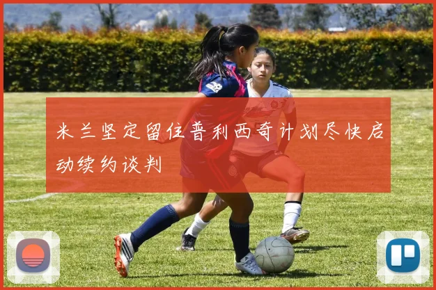 米兰坚定留住普利西奇计划尽快启动续约谈判