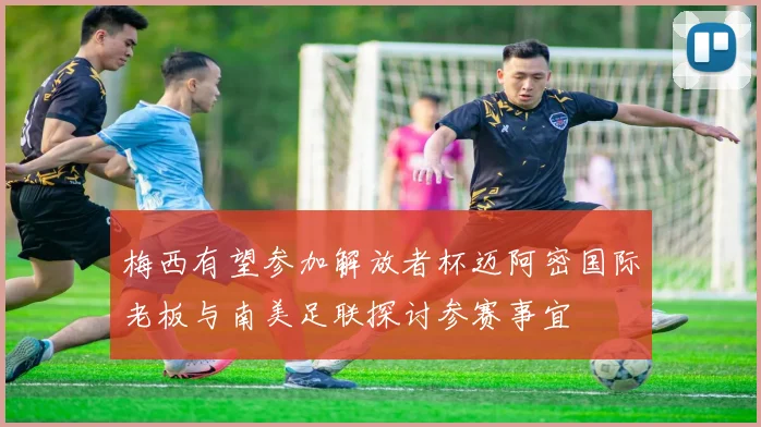 梅西有望参加解放者杯迈阿密国际老板与南美足联探讨参赛事宜