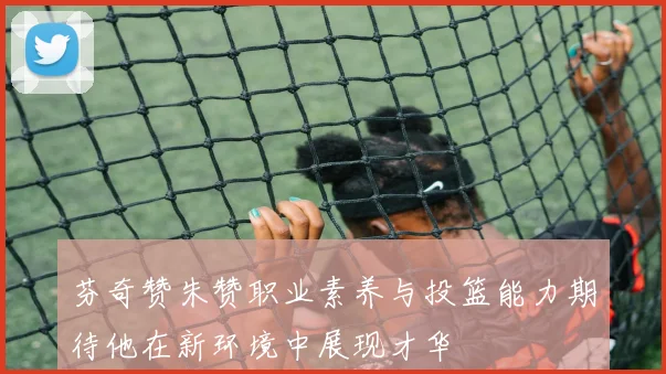 芬奇赞朱赞职业素养与投篮能力期待他在新环境中展现才华