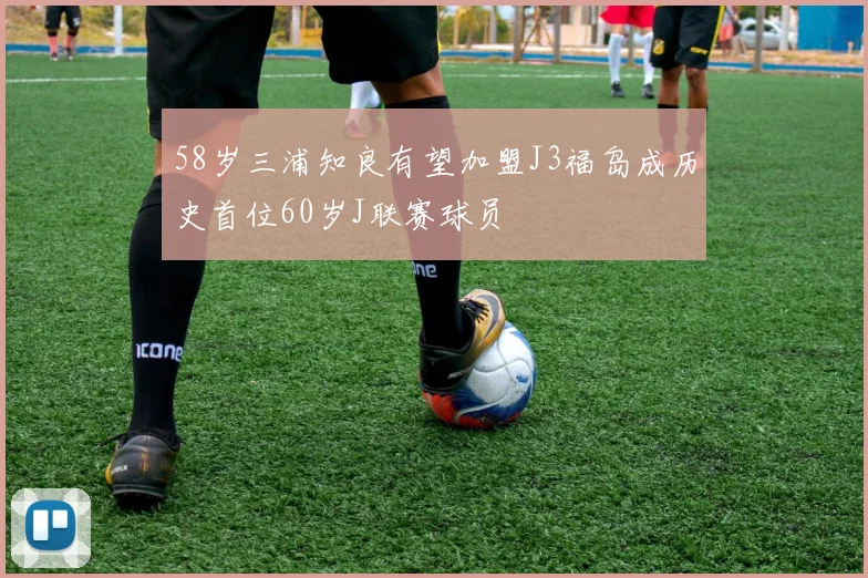 58岁三浦知良有望加盟J3福岛成历史首位60岁J联赛球员