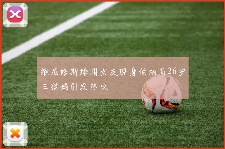 维尼修斯绯闻女友现身伯纳乌26岁三孩妈引发热议