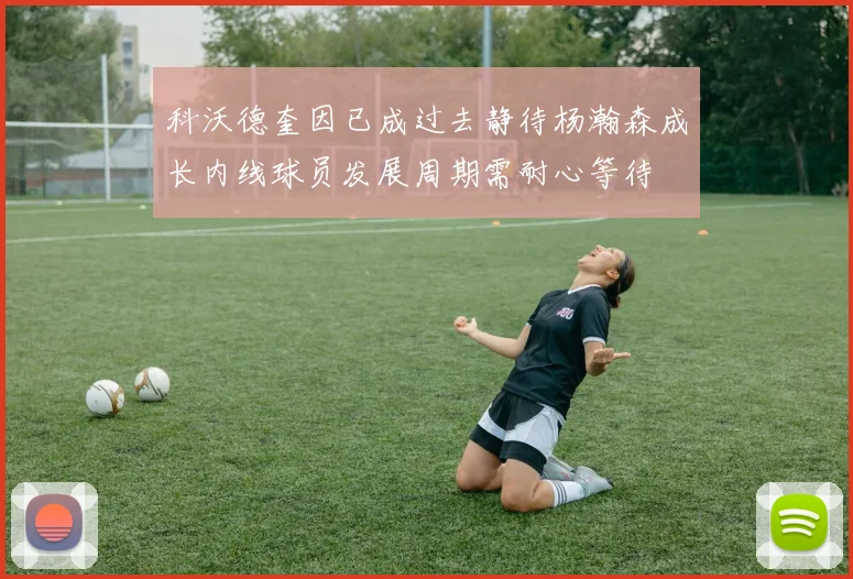 科沃德奎因已成过去静待杨瀚森成长内线球员发展周期需耐心等待