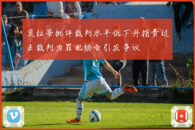 莫拉蒂批评裁判水平低下并指责过去裁判为罪犯协会引发争议