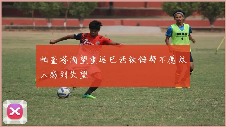 帕奎塔渴望重返巴西铁锤帮不愿放人感到失望