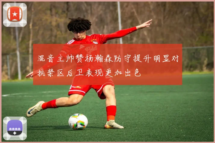 混音主帅赞杨瀚森防守提升明显对抗禁区后卫表现更加出色