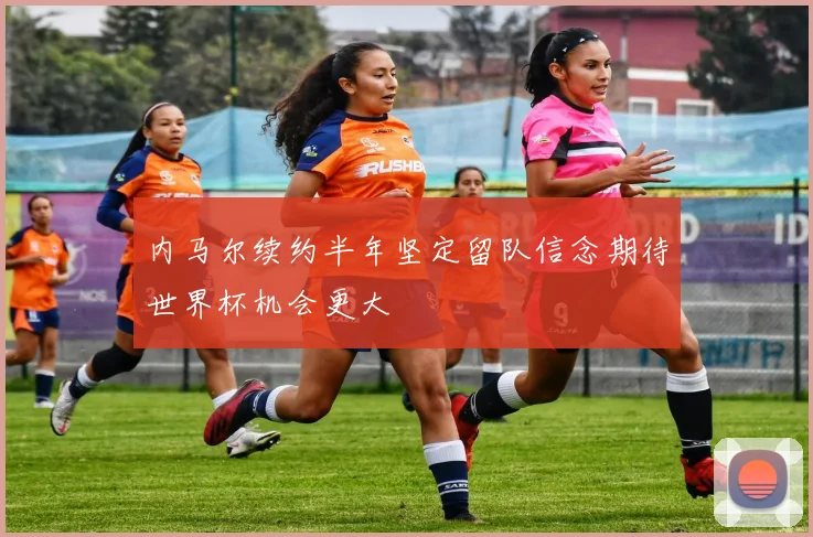 内马尔续约半年坚定留队信念期待世界杯机会更大