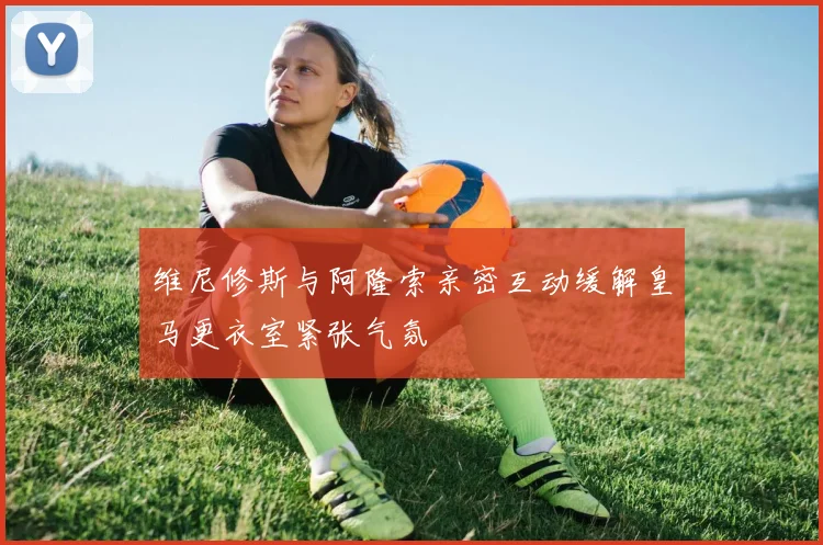 维尼修斯与阿隆索亲密互动缓解皇马更衣室紧张气氛