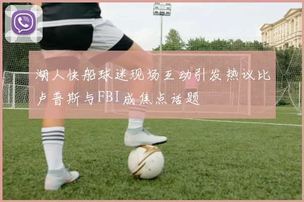 湖人快船球迷现场互动引发热议比卢普斯与FBI成焦点话题
