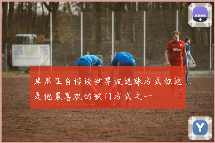 库尼亚自信谈世界波进球方式称这是他最喜欢的破门方式之一