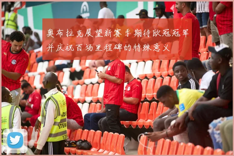 奥布拉克展望新赛季期待欧冠冠军并庆祝百场里程碑的特殊意义