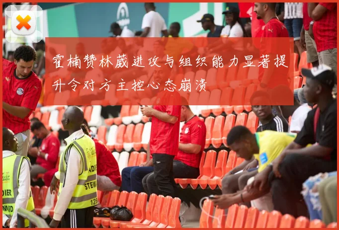 霍楠赞林葳进攻与组织能力显著提升令对方主控心态崩溃