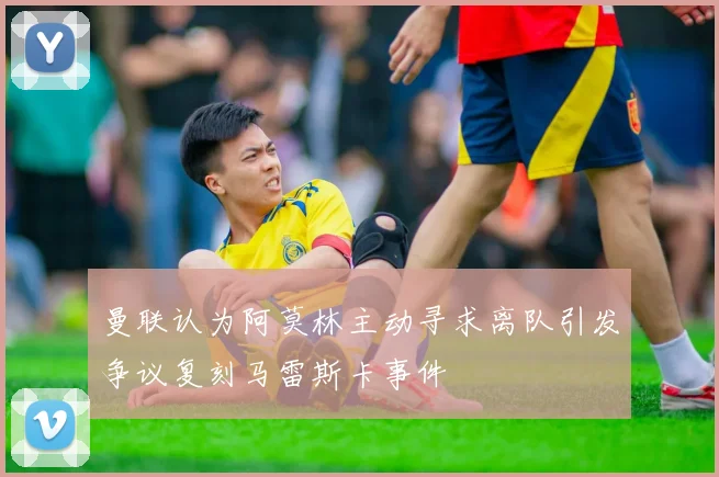 曼联认为阿莫林主动寻求离队引发争议复刻马雷斯卡事件